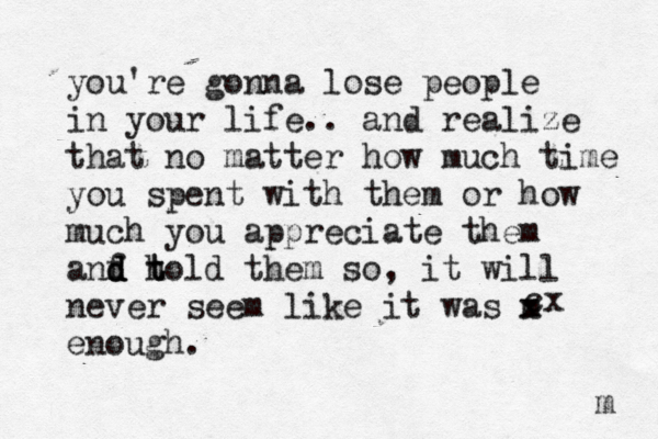 you're gonna lose people in your life.. and realize that no matter how much time you spent with them or how much you appreciate them anf d d d h t told them so, it will never seem like it was m x enough. m cx 