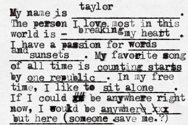 My name is ___________________. The person I love most in this world is - _____________________. I have a passion for _________ _____________. My favoeit r r r r e song of all time is _______________ by ______________. In my free time, I like to _____________. If I could go xx xx ## be anywhere right now, I eoukd w w l be _______\_\____ __________________. taylor breaking my heat rt words and sunsets counting starts rss one republic sit alone anywhere xxx but here (someone save me.?) 