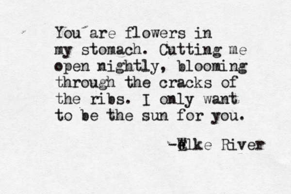 You are flowers in my stomach. Cutting me open nightly, blooming through the cracks of the ribs. I only want to be the sun for you. -W e Elke River 