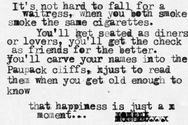 It's not hard to fall for a waitress, when you both smoke smoke the same cigarettes. You'll h get seated as diners or lovers, you'll get the check as friends for the better. y You'll carve your names into the Paupack cliffs, h xjust to read them when you get old enough to know that happiness is just a m x mo ent oment xxxxxx m x moment... xx xxxxxxxxx moment... 