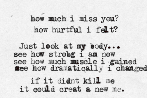 how much i miss you? how hurtful i felt? Just look at my body... see how strobg i am now see how much muscle i gained see how dramatically i changed if it didnt kill me it could creat a new me. 