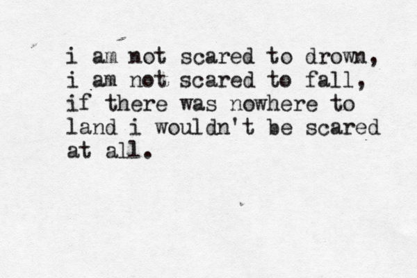 i am not scared to drown, i am not scared to fall, if there was nowhere to land i wouldn't be scared at all.