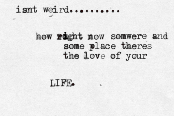 isnt weird.......... how roght now o i i i somwere and some place theres the love of your LIFE.