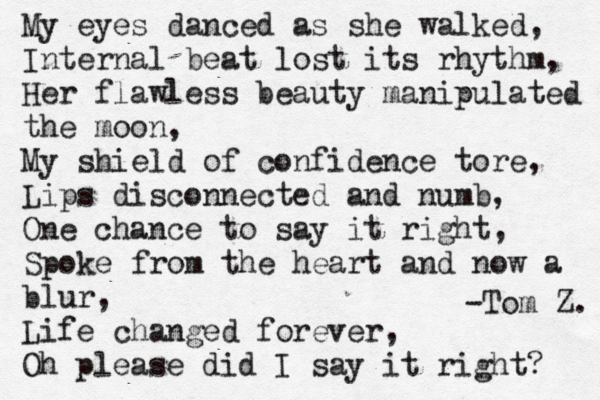 My eyes danced as she walked, Internal beat lost its rhythm, Her flawless beauty manipulated the moon, My shield of confidence tore, Lips disconnected and numb, One chance to say it right, Spoke from the heart and now a blur, Life changed forever, Oh please did I say it right? -Tom Z. 