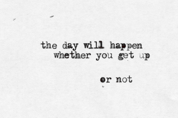 the day will happen whether you get up or not 