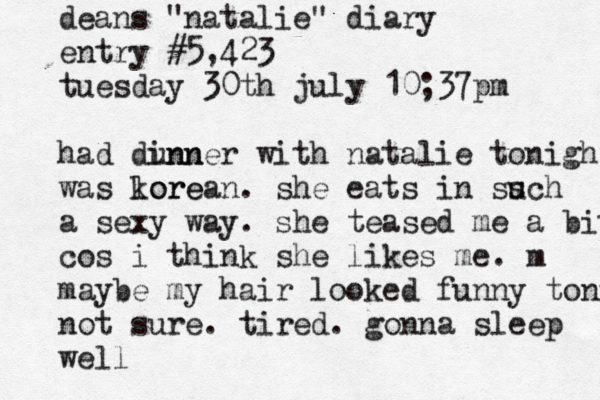 deans "natalie" diary entry #5,423 tuesday 30th july 10;37pm had dunn inner with natalie tonight was lore korean. she eats in ss uch a sexy way. she teased me a bit cos i think she likes me. m maybe my hair looked funny tonight not sure. tired. gonna sleep well 