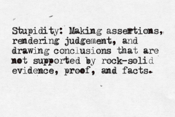 Stupidity: Making assertions, rendering judgement, and drawing conclusions that are not supported by rock-solid evidence, proof, and facts. 