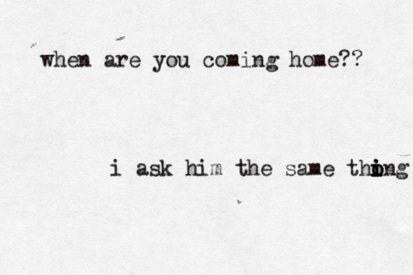 when are you coming home?? i ask him the same thong i o i i i 
