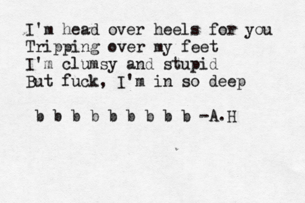 I'm head over heels for you Tripping over my feet I'm clumsy and stupid But fuck, I'm in so deep b b b b b b b b b -A.H