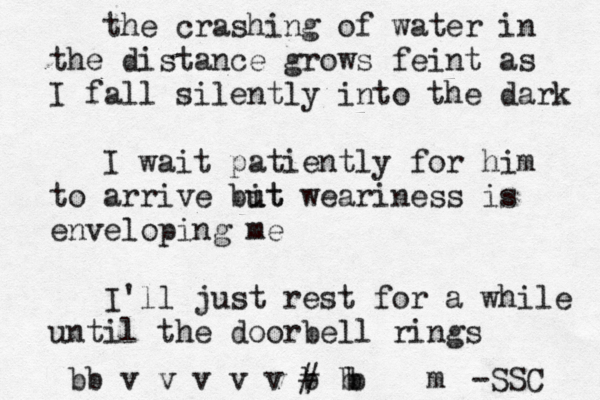 the crashing of water in the distance grows feint as I fall silently into the dark I wait patiently for him to arrive bi ut ut weariness is enveloping me I'll just rest for a while until the doorbell rings b b v v v v v b ~~ ~ # ~ b m b b -SSC 