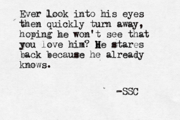 Ever look into his eyes then quickly turn away, hoping he won't see that you love him? b H H He stares back because he already knows. -SSC 
