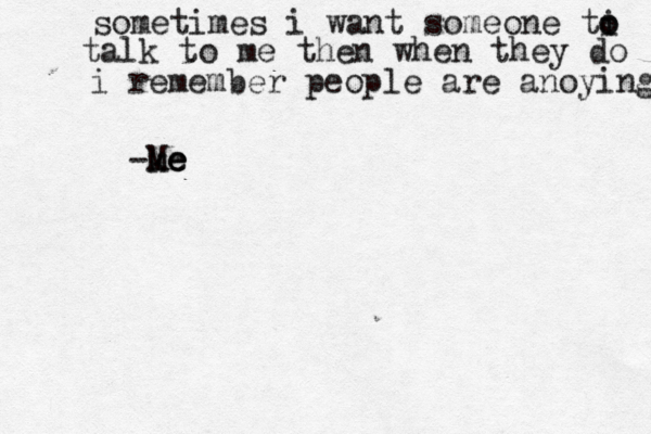 sometimes i want someone ti o o talk to me then when they do i remember people are anoying -k m Me e e