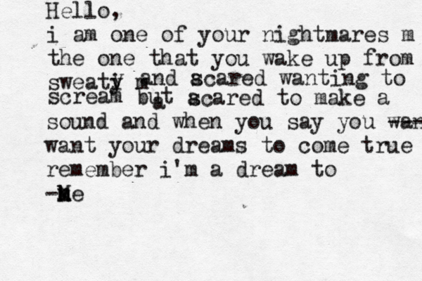 Hello, i am one of your nightmares m the one that you wake up from sweati y m y and a scared wanting to a scream but a scared to make a sound and when you say you wan --- want your dreams to come true remember i'm a dream to - k n M me 