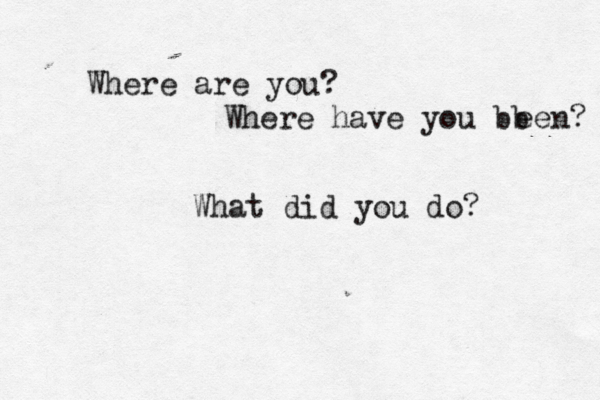 Where are you? Where have you bb een? What did you do? 