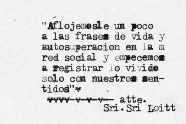 • "Aflojemosle un poco a las frases de vida y autosuperacion en la m red social y empecemos a registrar lo vivido solo con nuestros sen- tidod" s v - v - v v v v v v ------------ atte. Sri.Sri Loitt 