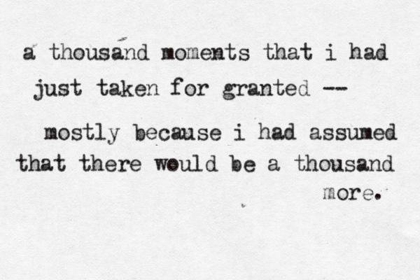a thousand moments that i had just taken for granted -- mostly because i had assumed that there would be a thousand more. 