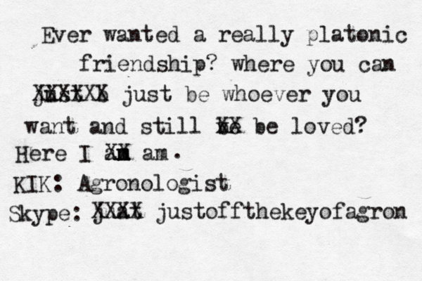 Ever wanted a really platonic friendship? where you can jist b u XXXXXX just be whoever you want and still ve b XX be loved? Here I an m m XX am . KIK: Agronologist Skype: juat XXXX justoffthekeyofagron 