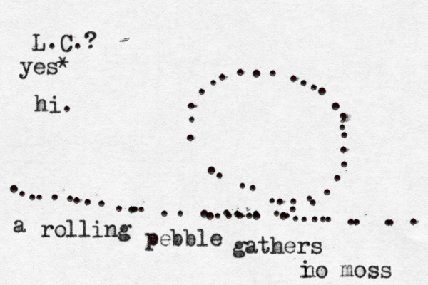 ~~~~~~~ .............. .................... ...........,~~~~ ....................... a rolling pebble gathers i no moss L.C.? yes* hi.