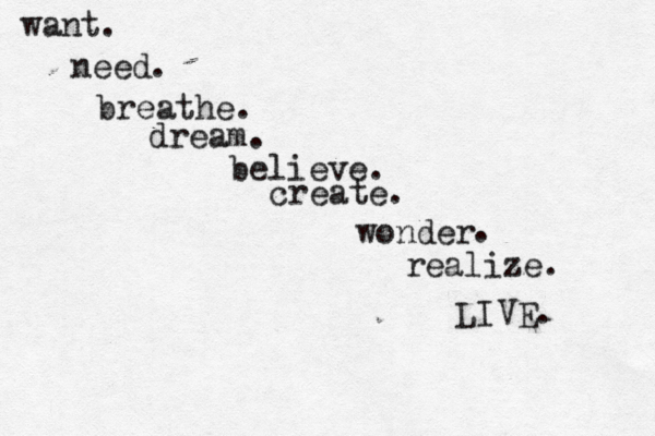want. need . breathe. dream. believe. create. wonder . realize. LIVE. 