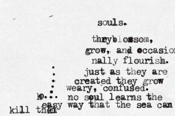 h o... . . . . . souls. thr eyblossom, groe w, and occasion nally flourish. just as they are created they grow weary, confused. no soul learns the easy way that the sea can ki kill them