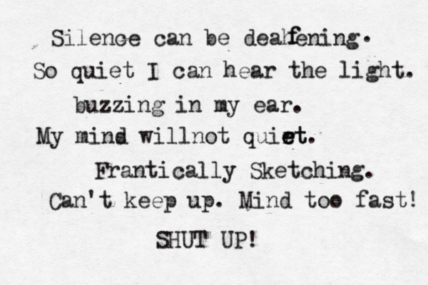 Silence can be deahening f f . So quiet I can hear the light. buzzing in my ear. My mins d willnot quirt e e et. Frantically Sketching. Can't keep up. Mind too fast! SHUT UP! 