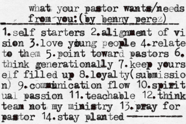 what your pastor wants/needs from you: (by benny perez) 1.self starters 2. alignment of vi sion 3.love yiung people o o 4.relate to them 5 5 5 .point toward pastors 6. think generationally 7.keep yours elf filled up 8.loyalty(submissio n) 9.commi unication flow 10.spirit ual passion 11.teachable 12.think team not my ministry 13.pray for pastor 14.stay planted - -------------------------------- ---------- 