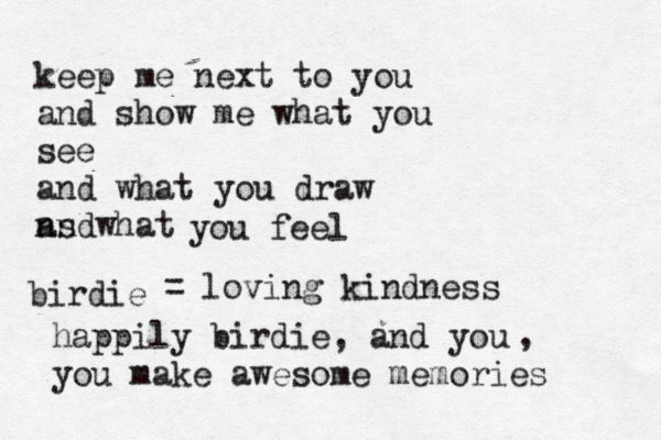 keep me next to you and show me what you see and what you draw ns what and you feel birdie happily birdie, and you you make awesome memories , = loving kindness 