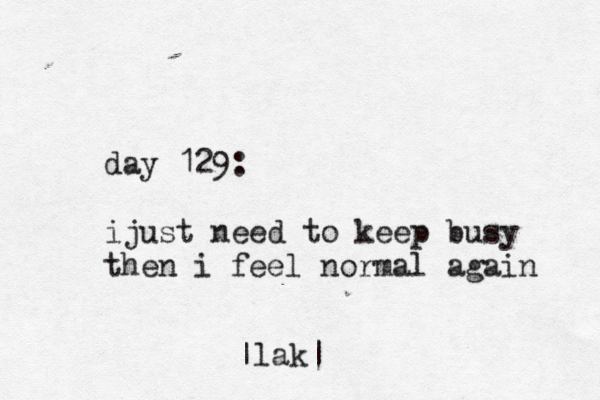 day 129: ijust need to keep busy then i feel normal again |lak|