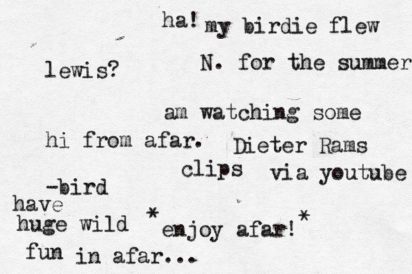 lewis? hi from afar. -bird my birdie flew N. for the summer am watching some Dieter Rams clips via youtube enjoy afar! have huge wild fun in afar... * * ha! 