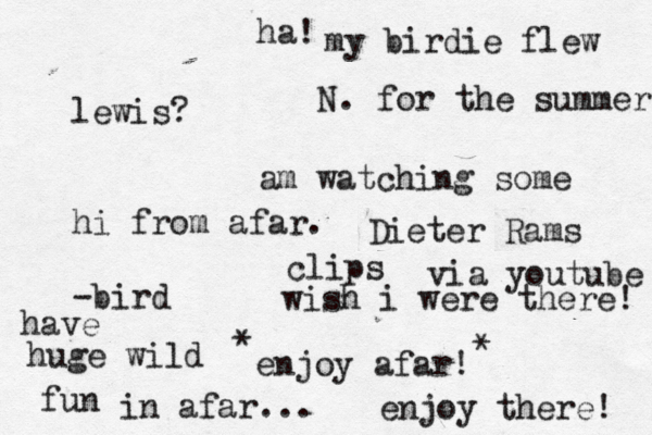 lewis? hi from afar. -bird my birdie flew N. for the summer am watching some Dieter Rams clips via youtube enjoy afar! have huge wild fun in afar... * * ha! wish i were there! enjoy there! 