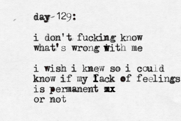 day 129: i don't fucking know what's wrong i w with me i wish i knew so i could know if my f l l lack of feelings is permanent m xx x xx or not