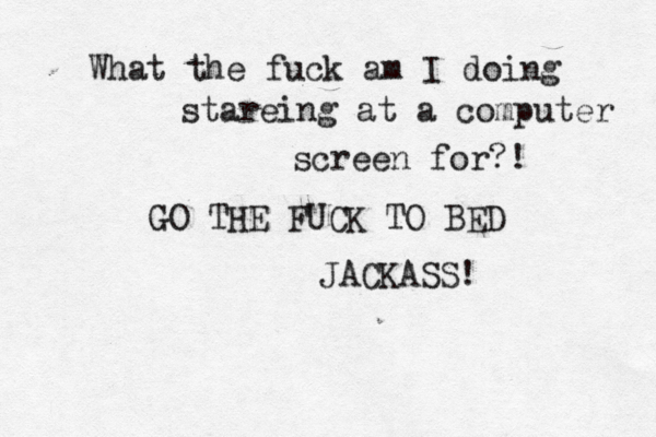 What the fuck am I doing stareing at a computer screen for?! GO THE FUCK TO BED JACKASS!