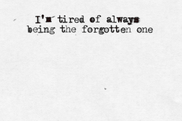 I'm tired of always being the forgotten one 