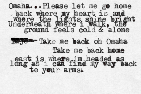 Omaha...Please let me go home back where my heart is and where the lights shine bright Underneath where i walk, the ground feels cold & alone Taje ---- ---- ----- --- ------ ----- Take me back oh Omaha Take me back home east is where im headed as long as i can find my way back to your arms.