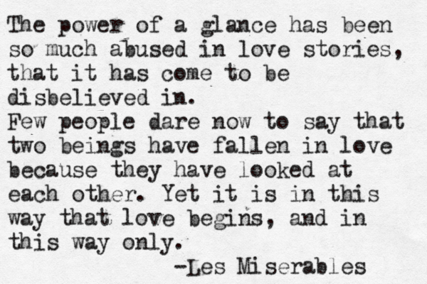 The power of a glance has been so much abused in love stories, that it has come to be disbelieved in. Few people dare now to say that two beings have fallen in love because they have looked at each other. Yet it is in this way that love begins, and in this way only. -Les Mise éra l b es 