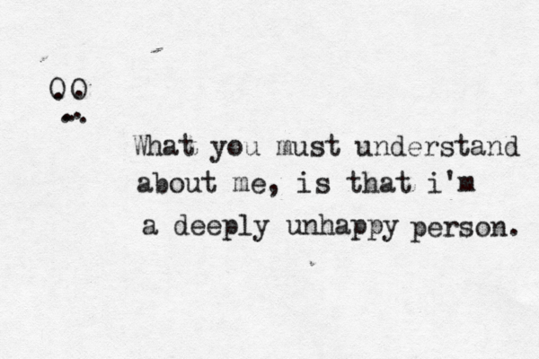 O O . . . . . . . What you must understand about me, is that i'm a deeply unhappy person. 