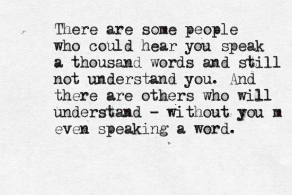 There are some people who could hear you speak a thousand words and still not understand you. And there are others who will understand - without you m even speaking a word. 