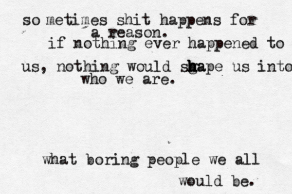 so metimes shit happens for a reason. if nothing ever happened to us, nothing would sga h h h h h hape us into who we are. what boring people we all would be. 