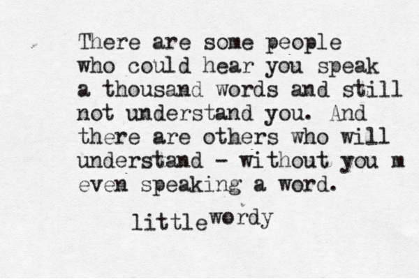 There are some people who could hear you speak a thousand words and still not understand you. And there are others who will understand - without you m even speaking a word. wordy little 