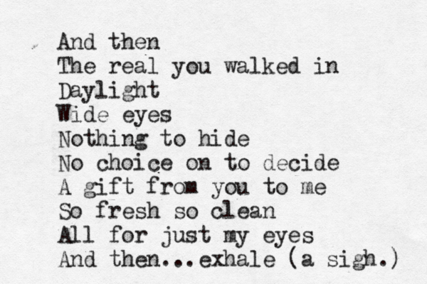 And then The real you walked in Daylight Wide eyes Nothing to hide No choice on to decide A gift from you to me So fresh so clean All for just my eyes And then...exhale (a sigh.) 
