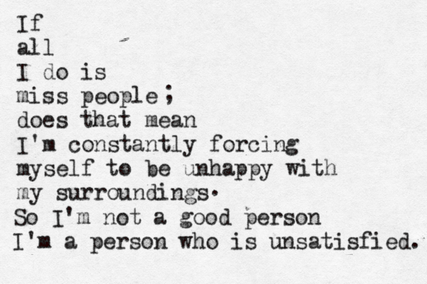 If all I do is miss people does that mean I'm constantly forcing myself to be unhappy with my surroundings ; . So I'm not a good person I'm a person who is unsatisfied. 