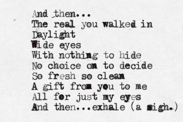 And then... The real you walked in Daylight Wide eyes With nothing to hide No choice on to decide So fresh so clean A gift from you to me All for just my eyes And then...exhale (a sigh.) 