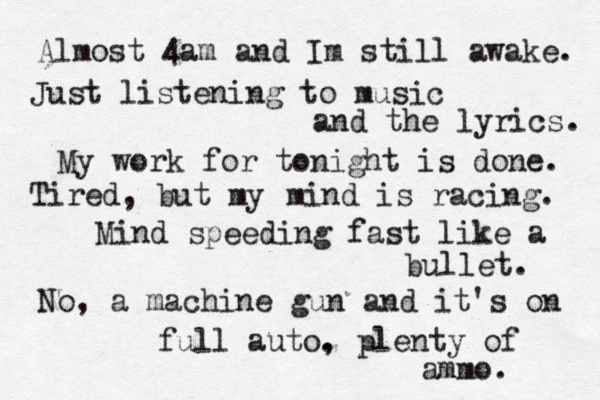 Almost 4 am and Im still awake. Just listening to music and the lyrics. My work for tonight is done. Tired, but my mind is racing. Mind speeding fast like a bullet. No, a machine gun and it's on full auto. , plenty of ammo. 