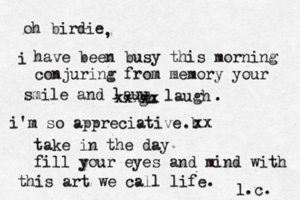 oh birdie i have been busy this morning conjuring from memory your smile and lauu gh xxxxx laugh . i'm so appreciative b . xx take in the day fill your eyes and mind with this art we call life. l.c. , 