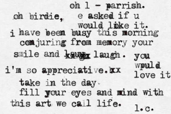 oh birdie i have been busy this morning conjuring from memory your smile and lauu gh xxxxx laugh . i'm so appreciative b . xx take in the day fill your eyes and mind with this art we call life. l.c. , oh l - parrish. e asked if u would loke i it. you wpuld love it 