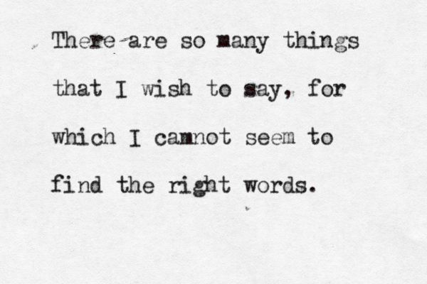 There are so many things that I wish to say, for which I camnot seem to find the right words. 