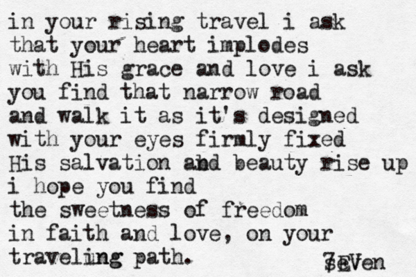 in your rising travel i ask that your heart implodes with His grace and love i ask you find that narrow road and walk it as it's designed with your eyes firmly fixed His salvation ab nd beauty rise up i hope you find the sweetness of freedom in faith and love, on your travelung ing path. seven 7EV 