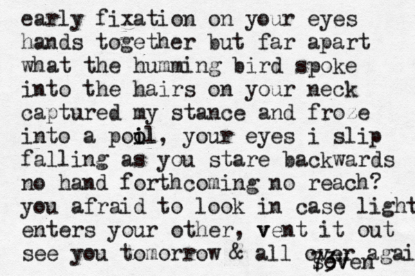 early fixation on your eyes hands together but far apart what the humming bird spoke into the hairs on your neck captured my stance and froze into a poil o o il , your eyes i slip falling as you stare backwards no hand forthcoming no reach? you afraid to look in case light enters your other, v vent it out see you tomorrow & all over again seven 73V 