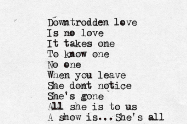 Downtrodden love Is no love It takes one To know one No one When you leave She dont notice She's gone All she is to us A show is...She's all 