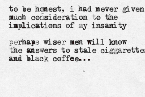to be honest, i had never given much consideration to the implications of my insanity perhaps wiser men will know the answers to stale ciggarettes and black coffee... 